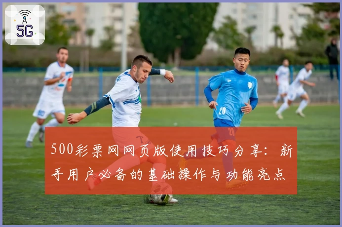 500彩票网网页版使用技巧分享：新手用户必备的基础操作与功能亮点解析