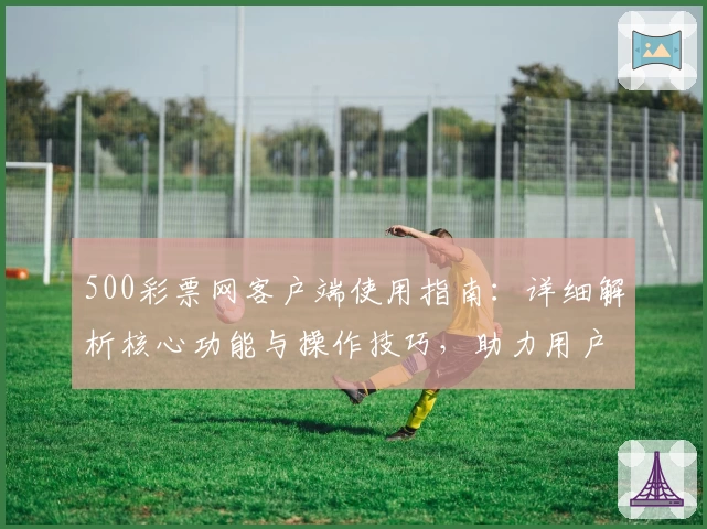500彩票网客户端使用指南：详细解析核心功能与操作技巧，助力用户畅享便捷服务体验