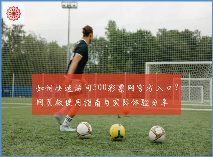 如何快速访问500彩票网官方入口？网页版使用指南与实际体验分享