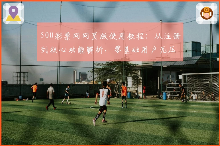 500彩票网网页版使用教程：从注册到核心功能解析，零基础用户无压力进行操作
