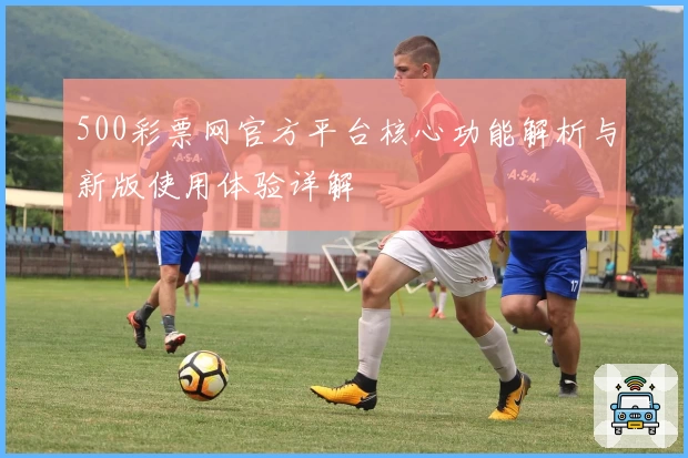 500彩票网官方平台核心功能解析与新版使用体验详解