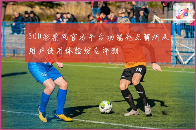 500彩票网官方平台功能亮点解析及用户使用体验综合评测