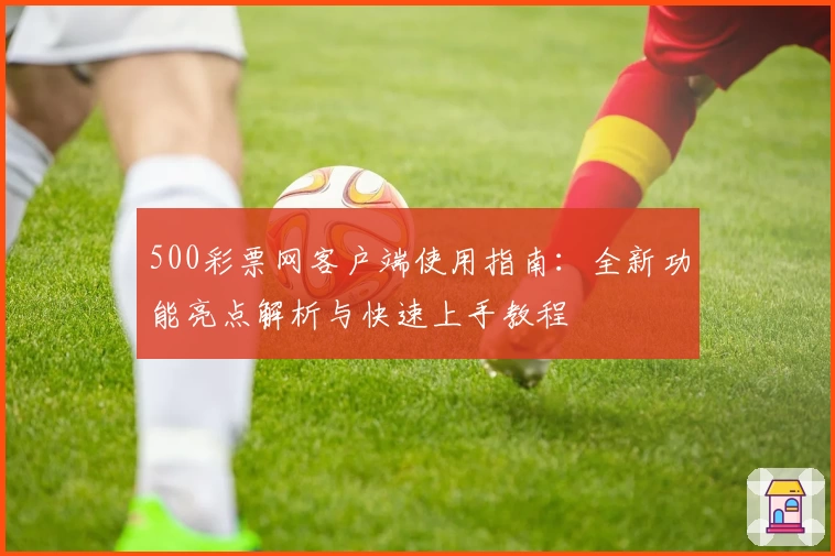 500彩票网客户端使用指南：全新功能亮点解析与快速上手教程